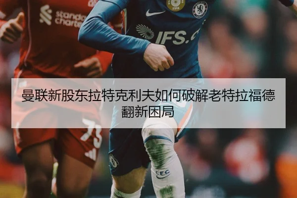 曼联新股东拉特克利夫如何破解老特拉福德翻新困局